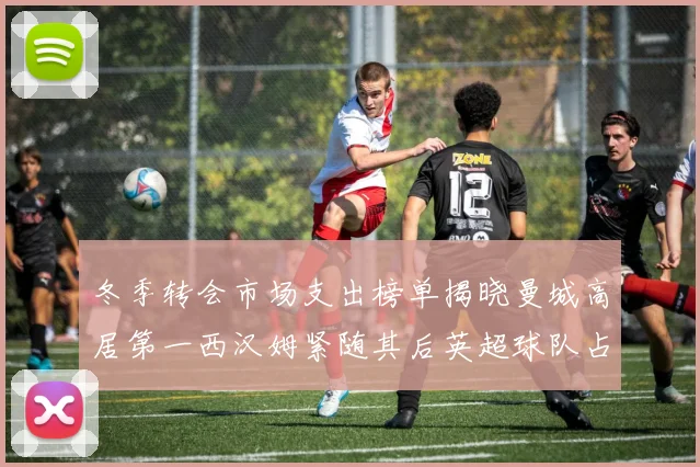 冬季转会市场支出榜单揭晓曼城高居第一西汉姆紧随其后英超球队占据五席