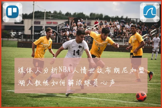 媒体人分析NBA人情世故布朗尼加盟湖人教练如何解读球员心声