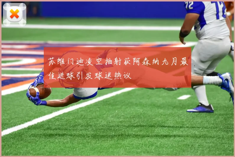 苏维门迪凌空抽射获阿森纳九月最佳进球引发球迷热议
