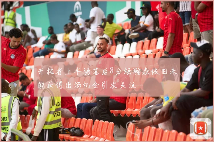 开拓者上半场落后8分杨瀚森依旧未能获得出场机会引发关注