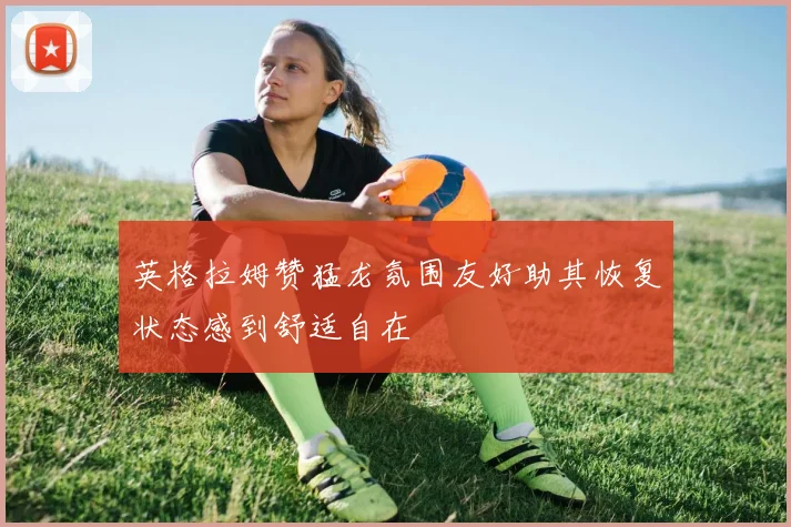英格拉姆赞猛龙氛围友好助其恢复状态感到舒适自在