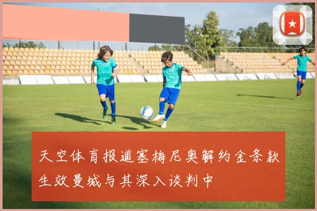 天空体育报道塞梅尼奥解约金条款生效曼城与其深入谈判中