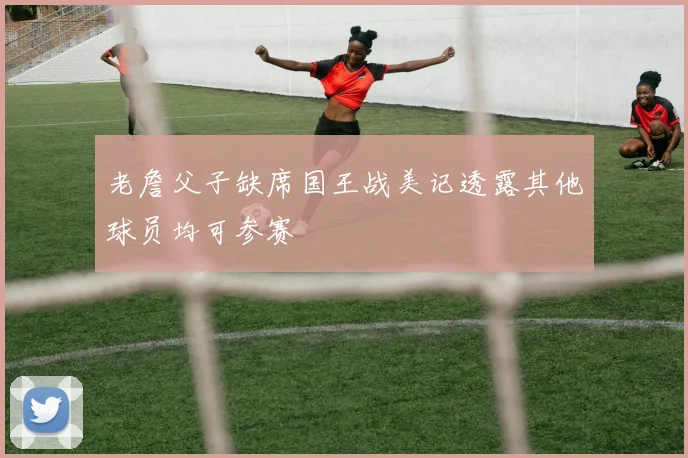 老詹父子缺席国王战美记透露其他球员均可参赛
