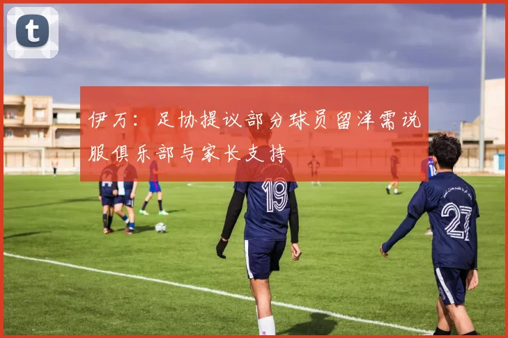 伊万：足协提议部分球员留洋需说服俱乐部与家长支持