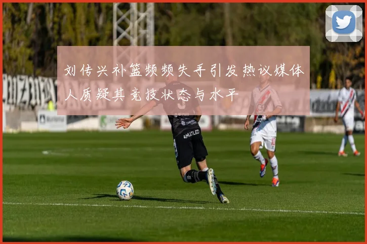 刘传兴补篮频频失手引发热议媒体人质疑其竞技状态与水平