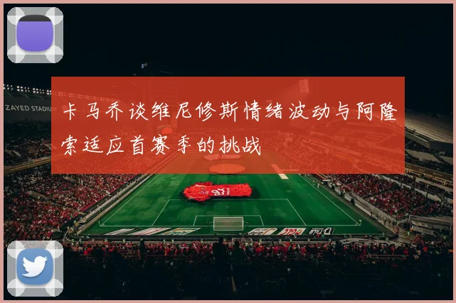 卡马乔谈维尼修斯情绪波动与阿隆索适应首赛季的挑战