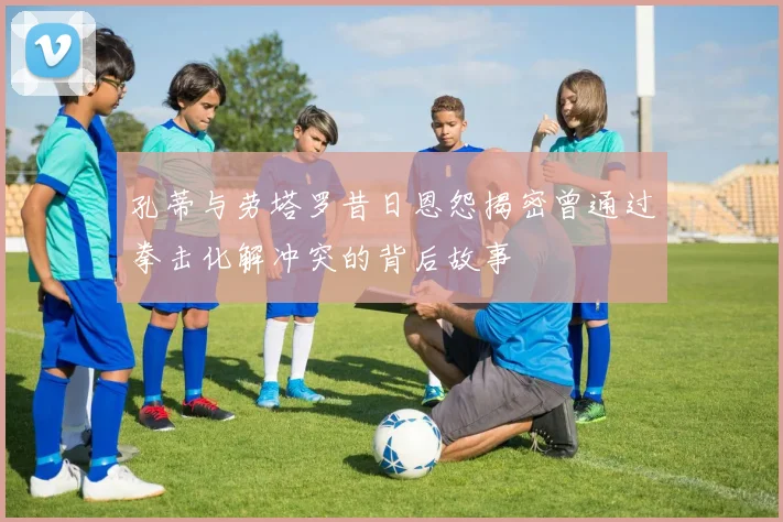 孔蒂与劳塔罗昔日恩怨揭密曾通过拳击化解冲突的背后故事