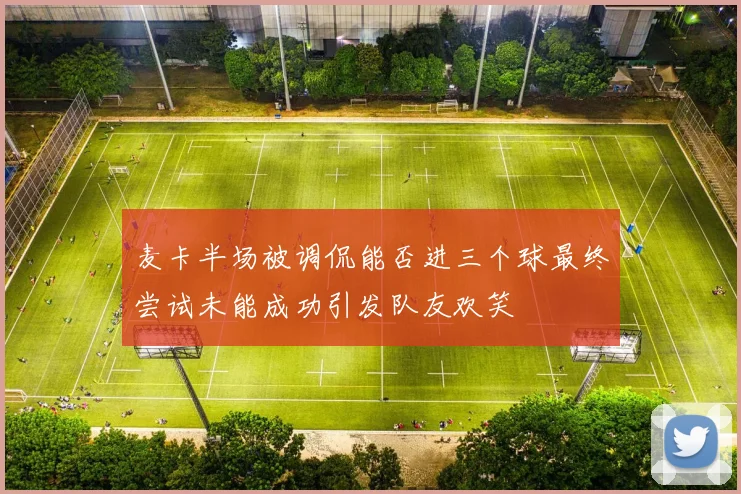 麦卡半场被调侃能否进三个球最终尝试未能成功引发队友欢笑