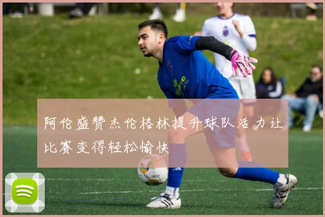 阿伦盛赞杰伦格林提升球队活力让比赛变得轻松愉快