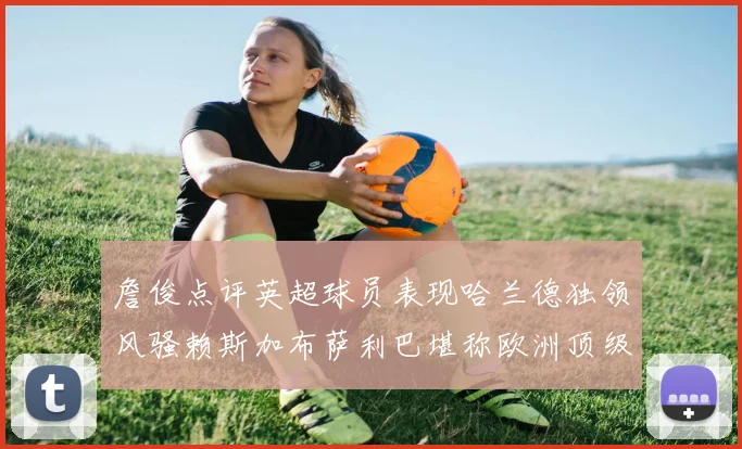 詹俊点评英超球员表现哈兰德独领风骚赖斯加布萨利巴堪称欧洲顶级