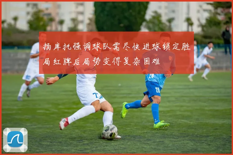 扬库托强调球队需尽快进球锁定胜局红牌后局势变得复杂困难