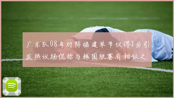 广东队08年对阵福建单节仅得1分引发热议杨侃称与韩国联赛有相似之处