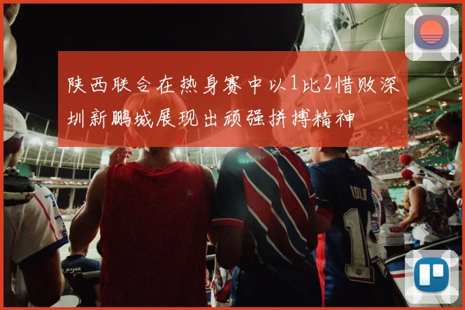 陕西联合在热身赛中以1比2惜败深圳新鹏城展现出顽强拼搏精神