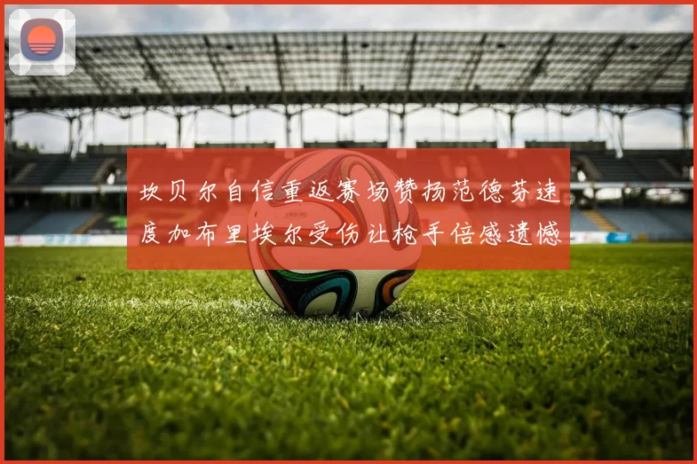 坎贝尔自信重返赛场赞扬范德芬速度加布里埃尔受伤让枪手倍感遗憾