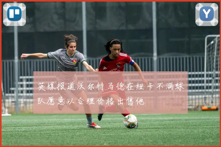 英媒报道沃尔特马德在纽卡不满球队愿意以合理价格出售他