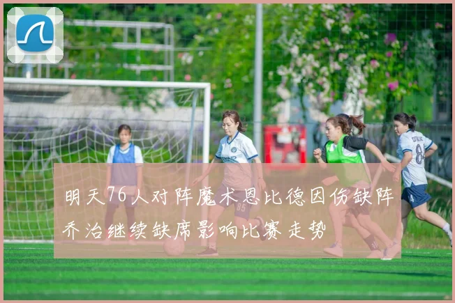 明天76人对阵魔术恩比德因伤缺阵乔治继续缺席影响比赛走势